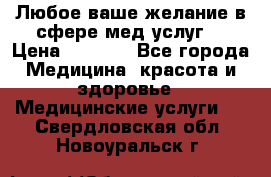 Любое ваше желание в сфере мед.услуг. › Цена ­ 1 100 - Все города Медицина, красота и здоровье » Медицинские услуги   . Свердловская обл.,Новоуральск г.